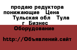 продаю редуктора понижающие › Цена ­ 2 500 - Тульская обл., Тула г. Бизнес » Оборудование   